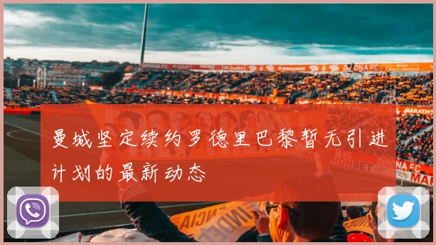 曼城坚定续约罗德里巴黎暂无引进计划的最新动态
