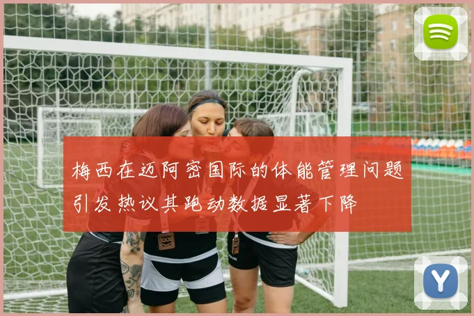 梅西在迈阿密国际的体能管理问题引发热议其跑动数据显著下降