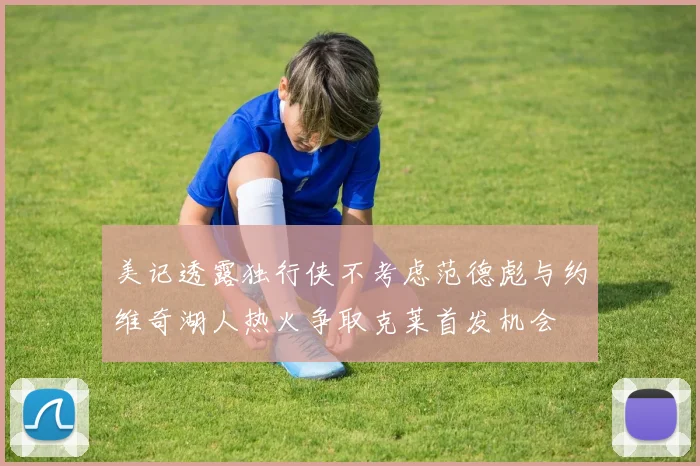 美记透露独行侠不考虑范德彪与约维奇湖人热火争取克莱首发机会
