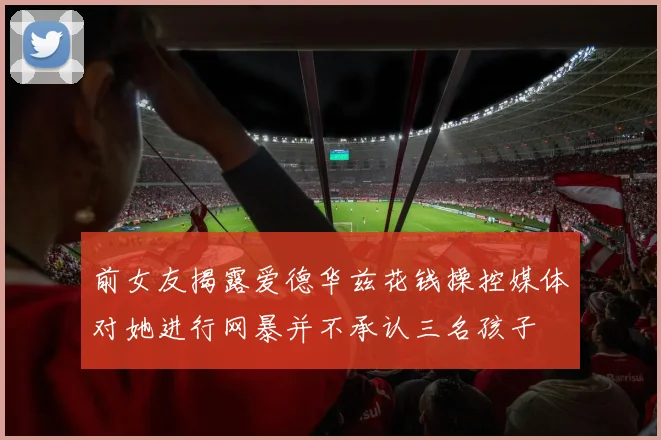 前女友揭露爱德华兹花钱操控媒体对她进行网暴并不承认三名孩子