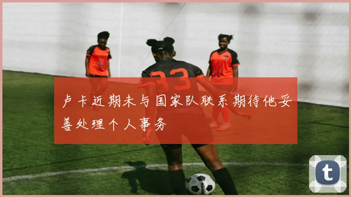 卢卡近期未与国家队联系期待他妥善处理个人事务
