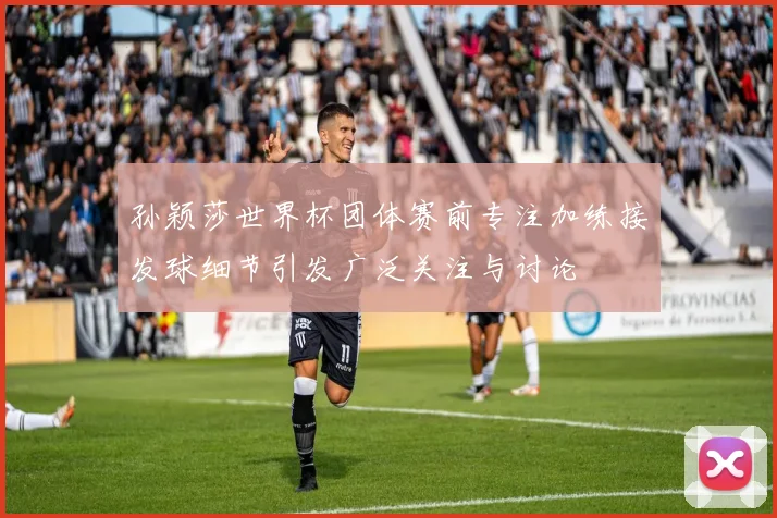 孙颖莎世界杯团体赛前专注加练接发球细节引发广泛关注与讨论