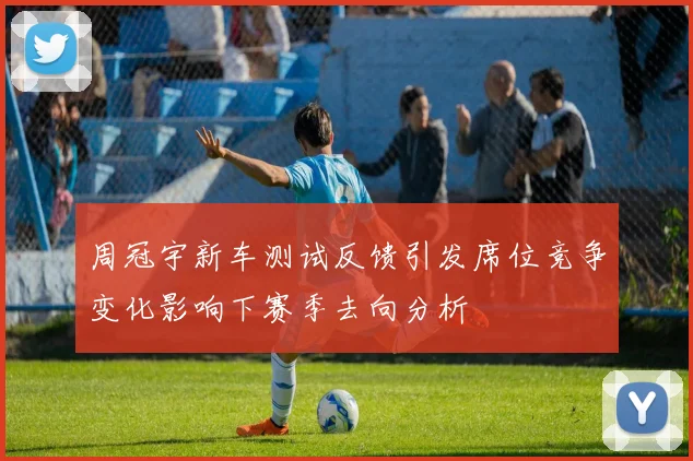 周冠宇新车测试反馈引发席位竞争变化影响下赛季去向分析