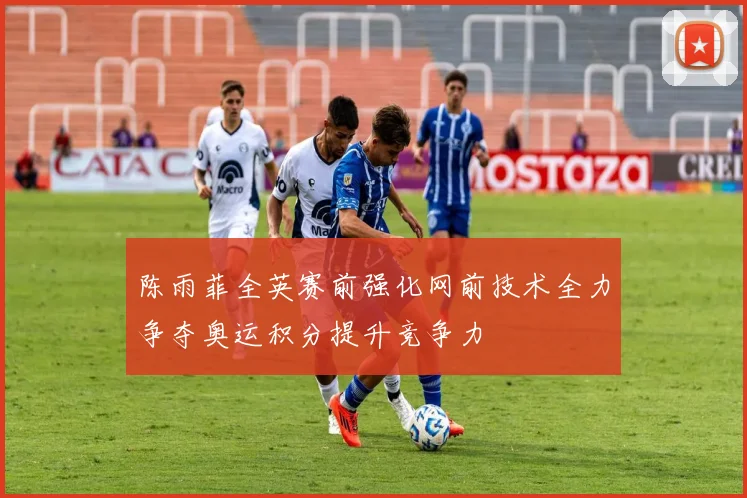 陈雨菲全英赛前强化网前技术全力争夺奥运积分提升竞争力