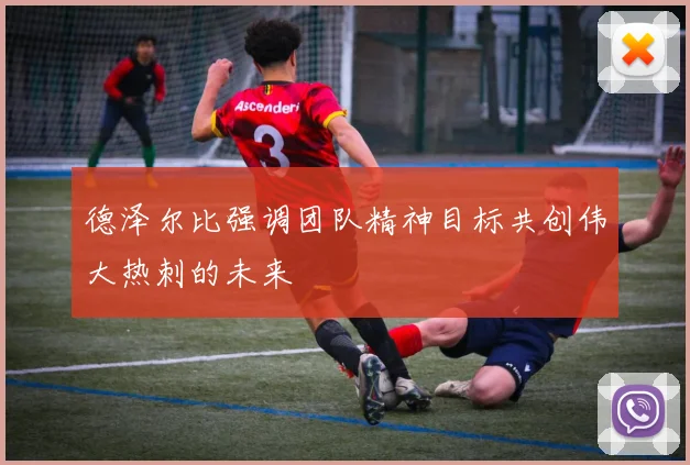 德泽尔比强调团队精神目标共创伟大热刺的未来